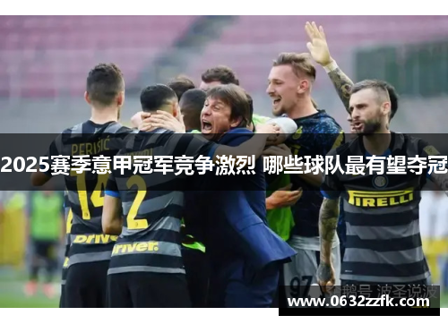 2025赛季意甲冠军竞争激烈 哪些球队最有望夺冠
