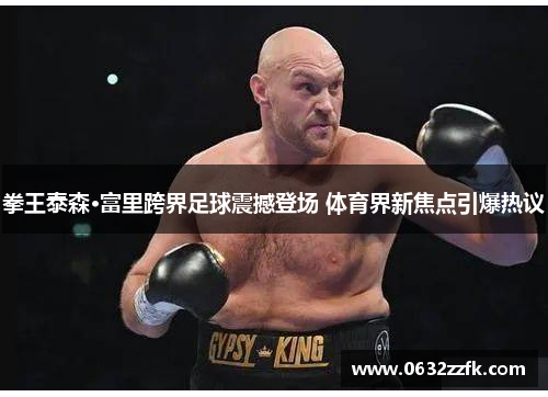 拳王泰森·富里跨界足球震撼登场 体育界新焦点引爆热议