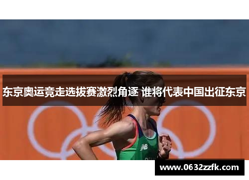 东京奥运竞走选拔赛激烈角逐 谁将代表中国出征东京
